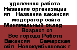 удалённая работа › Название организации ­ ип › Название вакансии ­ модератор сайта › Минимальный оклад ­ 39 500 › Возраст от ­ 18 - Все города Работа » Вакансии   . Самарская обл.,Новокуйбышевск г.